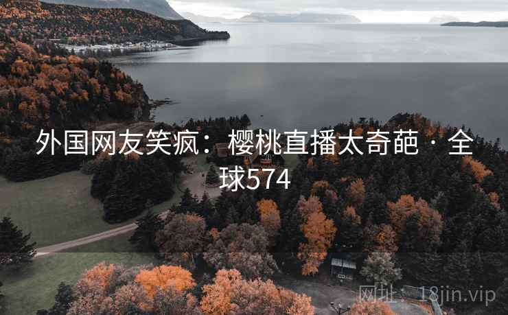 外国网友笑疯：樱桃直播太奇葩 · 全球574  第2张