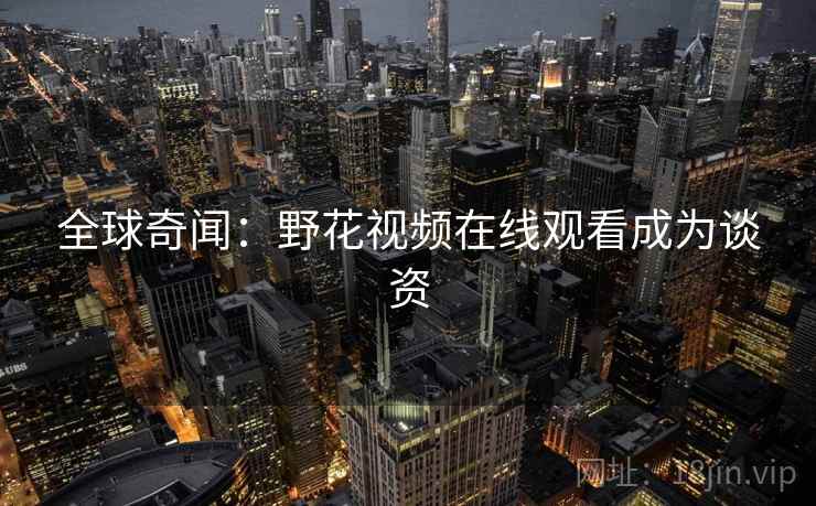 全球奇闻：野花视频在线观看成为谈资  第2张