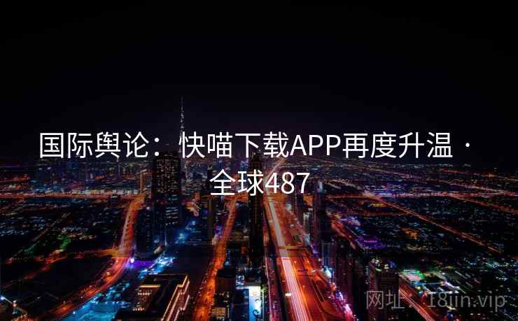 国际舆论：快喵下载APP再度升温 · 全球487  第2张