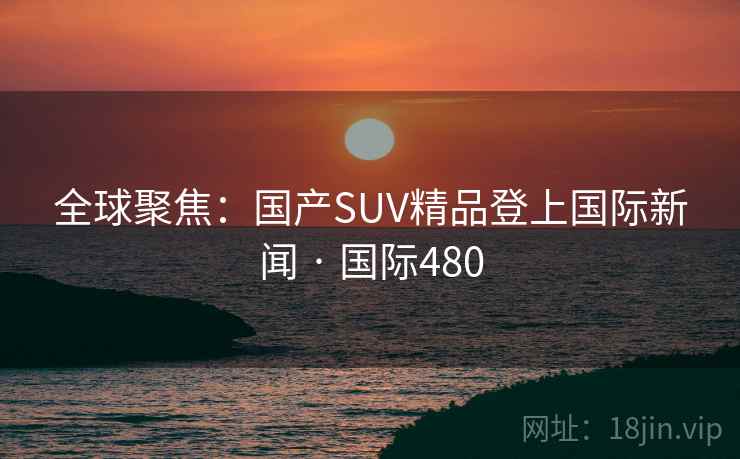 全球聚焦：国产SUV精品登上国际新闻 · 国际480  第2张
