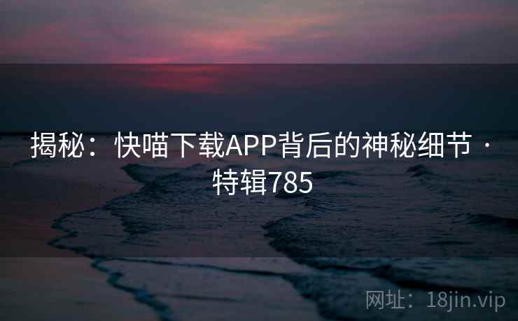 揭秘：快喵下载APP背后的神秘细节 · 特辑785