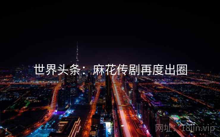 世界头条：麻花传剧再度出圈  第2张