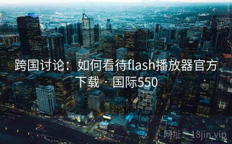 跨国讨论：如何看待flash播放器官方下载 · 国际550  第1张
