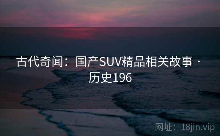 古代奇闻:国产SUV精品相关故事 · 历史196 第2张 古代奇闻:国产SUV精品相关故事 · 历史196 第2张