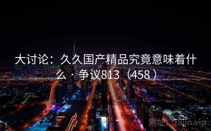 大讨论：久久国产精品究竟意味着什么 · 争议813（458 ）