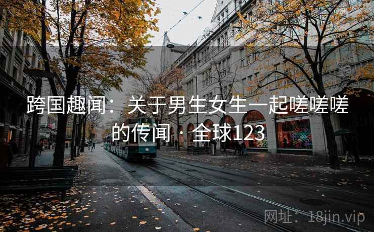 跨国趣闻：关于男生女生一起嗟嗟嗟的传闻 · 全球123