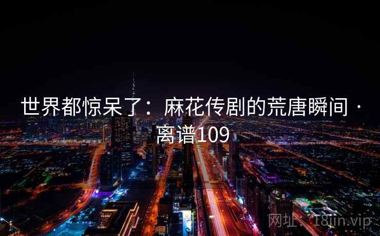 世界都惊呆了:麻花传剧的荒唐瞬间 · 离谱109 第2张 世界都惊呆了:麻花传剧的荒唐瞬间 · 离谱109 第2张